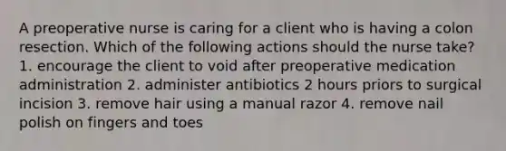 A preoperative nurse is caring for a client who is having a colon resection. Which of the following actions should the nurse take? 1. encourage the client to void after preoperative medication administration 2. administer antibiotics 2 hours priors to surgical incision 3. remove hair using a manual razor 4. remove nail polish on fingers and toes