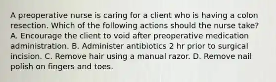 A preoperative nurse is caring for a client who is having a colon resection. Which of the following actions should the nurse take? A. Encourage the client to void after preoperative medication administration. B. Administer antibiotics 2 hr prior to surgical incision. C. Remove hair using a manual razor. D. Remove nail polish on fingers and toes.