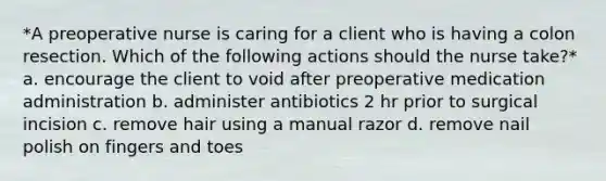 *A preoperative nurse is caring for a client who is having a colon resection. Which of the following actions should the nurse take?* a. encourage the client to void after preoperative medication administration b. administer antibiotics 2 hr prior to surgical incision c. remove hair using a manual razor d. remove nail polish on fingers and toes