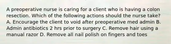 A preoperative nurse is caring for a client who is having a colon resection. Which of the following actions should the nurse take? A. Encourage the client to void after preoperative med admin B. Admin antibiotics 2 hrs prior to surgery C. Remove hair using a manual razor D. Remove all nail polish on fingers and toes