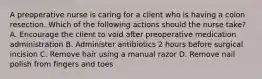 A preoperative nurse is caring for a client who is having a colon resection. Which of the following actions should the nurse take? A. Encourage the client to void after preoperative medication administration B. Administer antibiotics 2 hours before surgical incision C. Remove hair using a manual razor D. Remove nail polish from fingers and toes