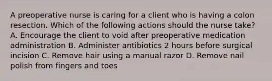 A preoperative nurse is caring for a client who is having a colon resection. Which of the following actions should the nurse take? A. Encourage the client to void after preoperative medication administration B. Administer antibiotics 2 hours before surgical incision C. Remove hair using a manual razor D. Remove nail polish from fingers and toes