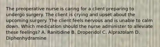 The preoperative nurse is caring for a client preparing to undergo surgery. The client is crying and upset about the upcoming surgery. The client feels nervous and is unable to calm down. Which medication should the nurse administer to alleviate these feelings? A. Ranitidine B. Droperidol C. Alprazolam D. Diphenhydramine