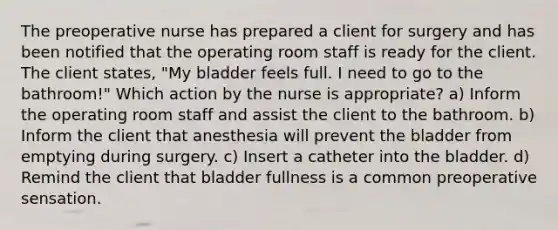 The preoperative nurse has prepared a client for surgery and has been notified that the operating room staff is ready for the client. The client states, "My bladder feels full. I need to go to the bathroom!" Which action by the nurse is appropriate? a) Inform the operating room staff and assist the client to the bathroom. b) Inform the client that anesthesia will prevent the bladder from emptying during surgery. c) Insert a catheter into the bladder. d) Remind the client that bladder fullness is a common preoperative sensation.