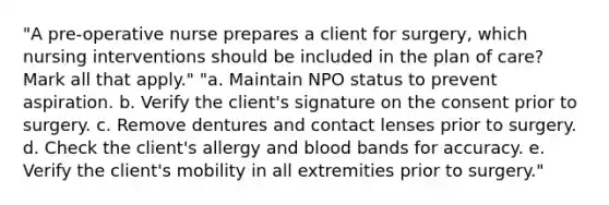 "A pre-operative nurse prepares a client for surgery, which nursing interventions should be included in the plan of care? Mark all that apply." "a. Maintain NPO status to prevent aspiration. b. Verify the client's signature on the consent prior to surgery. c. Remove dentures and contact lenses prior to surgery. d. Check the client's allergy and blood bands for accuracy. e. Verify the client's mobility in all extremities prior to surgery."