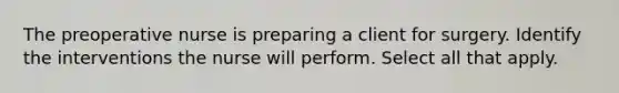 The preoperative nurse is preparing a client for surgery. Identify the interventions the nurse will perform. Select all that apply.