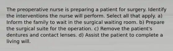 The preoperative nurse is preparing a patient for surgery. Identify the interventions the nurse will perform. Select all that apply. a) Inform the family to wait in the surgical waiting room. b) Prepare the surgical suite for the operation. c) Remove the patient's dentures and contact lenses. d) Assist the patient to complete a living will.