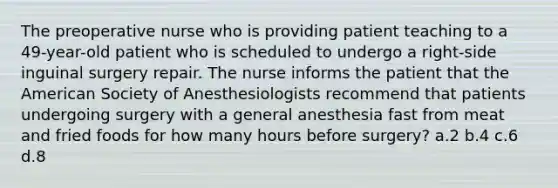 The preoperative nurse who is providing patient teaching to a 49-year-old patient who is scheduled to undergo a right-side inguinal surgery repair. The nurse informs the patient that the American Society of Anesthesiologists recommend that patients undergoing surgery with a general anesthesia fast from meat and fried foods for how many hours before surgery? a.2 b.4 c.6 d.8