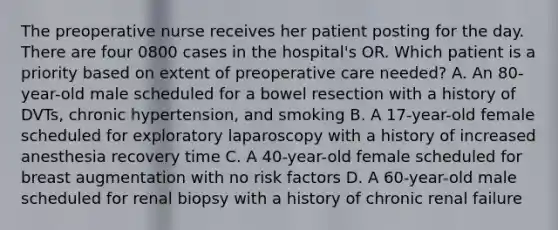 The preoperative nurse receives her patient posting for the day. There are four 0800 cases in the hospital's OR. Which patient is a priority based on extent of preoperative care needed? A. An 80-year-old male scheduled for a bowel resection with a history of DVTs, chronic hypertension, and smoking B. A 17-year-old female scheduled for exploratory laparoscopy with a history of increased anesthesia recovery time C. A 40-year-old female scheduled for breast augmentation with no risk factors D. A 60-year-old male scheduled for renal biopsy with a history of chronic renal failure