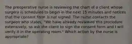 The preoperative nurse is reviewing the chart of a client whose surgery is scheduled to begin in the next 15 minutes and notices that the consent form is not signed. The nurse contacts the surgeon who states, "We have already reviewed this procedure extensively, so ask the client to sign the consent form and I will verify it in the operating room." Which action by the nurse is appropriate?