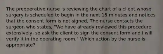 The preoperative nurse is reviewing the chart of a client whose surgery is scheduled to begin in the next 15 minutes and notices that the consent form is not signed. The nurse contacts the surgeon who states, "We have already reviewed this procedure extensively, so ask the client to sign the consent form and I will verify it in the operating room." Which action by the nurse is appropriate?