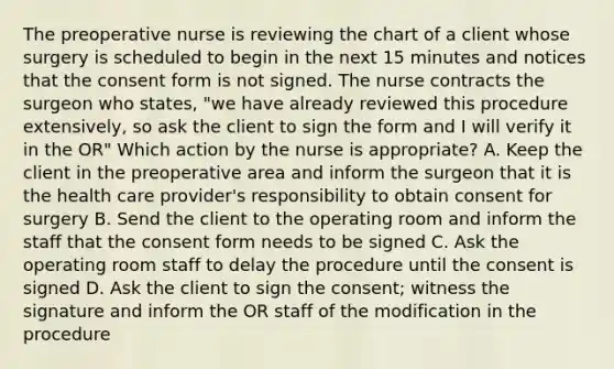 The preoperative nurse is reviewing the chart of a client whose surgery is scheduled to begin in the next 15 minutes and notices that the consent form is not signed. The nurse contracts the surgeon who states, "we have already reviewed this procedure extensively, so ask the client to sign the form and I will verify it in the OR" Which action by the nurse is appropriate? A. Keep the client in the preoperative area and inform the surgeon that it is the health care provider's responsibility to obtain consent for surgery B. Send the client to the operating room and inform the staff that the consent form needs to be signed C. Ask the operating room staff to delay the procedure until the consent is signed D. Ask the client to sign the consent; witness the signature and inform the OR staff of the modification in the procedure