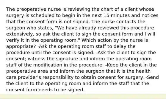 The preoperative nurse is reviewing the chart of a client whose surgery is scheduled to begin in the next 15 minutes and notices that the consent form is not signed. The nurse contacts the surgeon who states, "We have already reviewed this procedure extensively, so ask the client to sign the consent form and I will verify it in the operating room." Which action by the nurse is appropriate? -Ask the operating room staff to delay the procedure until the consent is signed. -Ask the client to sign the consent; witness the signature and inform the operating room staff of the modification in the procedure. -Keep the client in the preoperative area and inform the surgeon that it is the health care provider's responsibility to obtain consent for surgery. -Send the client to the operating room and inform the staff that the consent form needs to be signed.