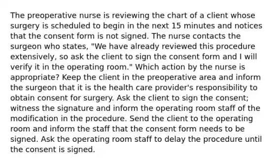 The preoperative nurse is reviewing the chart of a client whose surgery is scheduled to begin in the next 15 minutes and notices that the consent form is not signed. The nurse contacts the surgeon who states, "We have already reviewed this procedure extensively, so ask the client to sign the consent form and I will verify it in the operating room." Which action by the nurse is appropriate? Keep the client in the preoperative area and inform the surgeon that it is the health care provider's responsibility to obtain consent for surgery. Ask the client to sign the consent; witness the signature and inform the operating room staff of the modification in the procedure. Send the client to the operating room and inform the staff that the consent form needs to be signed. Ask the operating room staff to delay the procedure until the consent is signed.