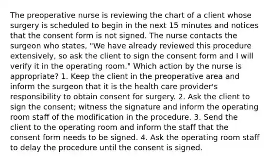 The preoperative nurse is reviewing the chart of a client whose surgery is scheduled to begin in the next 15 minutes and notices that the consent form is not signed. The nurse contacts the surgeon who states, "We have already reviewed this procedure extensively, so ask the client to sign the consent form and I will verify it in the operating room." Which action by the nurse is appropriate? 1. Keep the client in the preoperative area and inform the surgeon that it is the health care provider's responsibility to obtain consent for surgery. 2. Ask the client to sign the consent; witness the signature and inform the operating room staff of the modification in the procedure. 3. Send the client to the operating room and inform the staff that the consent form needs to be signed. 4. Ask the operating room staff to delay the procedure until the consent is signed.