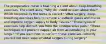 The preoperative nurse is teaching a client about deep-breathing exercises. The client asks, "Why do I need to learn about this?" Which response by the nurse is correct? "After surgery, deep-breathing exercises help to remove anesthetic gases and mucus and improve oxygen supply to body tissues." "These types of exercises help distract you from the postoperative pain." "These techniques will prevent trapped air from accumulating in your lungs." "If you learn how to perform these exercises correctly, you will not need supplemental oxygen during surgery."