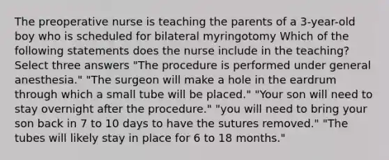 The preoperative nurse is teaching the parents of a 3-year-old boy who is scheduled for bilateral myringotomy Which of the following statements does the nurse include in the teaching? Select three answers "The procedure is performed under general anesthesia." "The surgeon will make a hole in the eardrum through which a small tube will be placed." "Your son will need to stay overnight after the procedure." "you will need to bring your son back in 7 to 10 days to have the sutures removed." "The tubes will likely stay in place for 6 to 18 months."