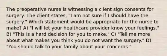 The preoperative nurse is witnessing a client sign consents for surgery. The client states, "I am not sure if I should have the surgery." Which statement would be appropriate for the nurse to make? A) "I will let your healthcare provider know your feelings." B) "This is a hard decision for you to make." C) "Tell me more about what makes you think you do not want the surgery." D) "You should talk to your family about your concerns."