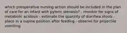 which preoperative nursing action should be included in the plan of care for an infant with pyloric stenosis? - monitor for signs of metabolic acidosis - estimate the quantity of diarrhea stools - place in a supine position after feeding - observe for projectile vomiting