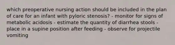 which preoperative nursing action should be included in the plan of care for an infant with pyloric stenosis? - monitor for signs of metabolic acidosis - estimate the quantity of diarrhea stools - place in a supine position after feeding - observe for projectile vomiting