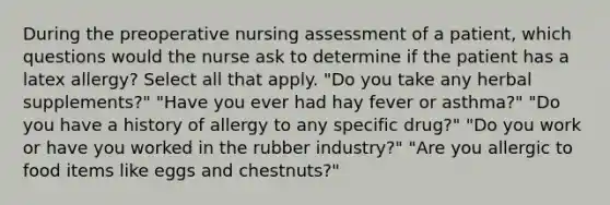 During the preoperative nursing assessment of a patient, which questions would the nurse ask to determine if the patient has a latex allergy? Select all that apply. "Do you take any herbal supplements?" "Have you ever had hay fever or asthma?" "Do you have a history of allergy to any specific drug?" "Do you work or have you worked in the rubber industry?" "Are you allergic to food items like eggs and chestnuts?"