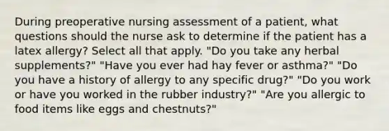 During preoperative nursing assessment of a patient, what questions should the nurse ask to determine if the patient has a latex allergy? Select all that apply. "Do you take any herbal supplements?" "Have you ever had hay fever or asthma?" "Do you have a history of allergy to any specific drug?" "Do you work or have you worked in the rubber industry?" "Are you allergic to food items like eggs and chestnuts?"