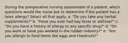 During the preoperative nursing assessment of a patient, which questions would the nurse ask to determine if the patient has a latex allergy? Select all that apply. a. "Do you take any herbal supplements?" b. "Have you ever had hay fever or asthma?" c. "Do you have a history of allergy to any specific drug?" d. "Do you work or have you worked in the rubber industry?" e. "Are you allergic to food items like eggs and chestnuts?"