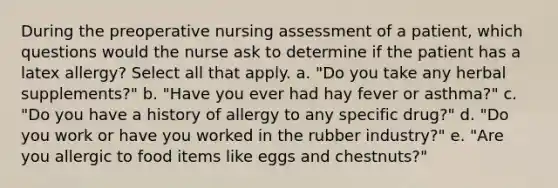 During the preoperative nursing assessment of a patient, which questions would the nurse ask to determine if the patient has a latex allergy? Select all that apply. a. "Do you take any herbal supplements?" b. "Have you ever had hay fever or asthma?" c. "Do you have a history of allergy to any specific drug?" d. "Do you work or have you worked in the rubber industry?" e. "Are you allergic to food items like eggs and chestnuts?"