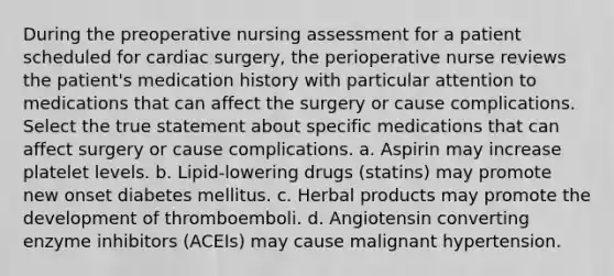 During the preoperative nursing assessment for a patient scheduled for cardiac surgery, the perioperative nurse reviews the patient's medication history with particular attention to medications that can affect the surgery or cause complications. Select the true statement about specific medications that can affect surgery or cause complications. a. Aspirin may increase platelet levels. b. Lipid-lowering drugs (statins) may promote new onset diabetes mellitus. c. Herbal products may promote the development of thromboemboli. d. Angiotensin converting enzyme inhibitors (ACEIs) may cause malignant hypertension.