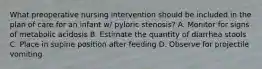 What preoperative nursing intervention should be included in the plan of care for an infant w/ pyloric stenosis? A. Monitor for signs of metabolic acidosis B. Estimate the quantity of diarrhea stools C. Place in supine position after feeding D. Observe for projectile vomiting