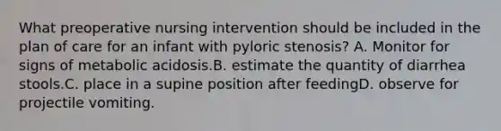 What preoperative nursing intervention should be included in the plan of care for an infant with pyloric stenosis? A. Monitor for signs of metabolic acidosis.B. estimate the quantity of diarrhea stools.C. place in a supine position after feedingD. observe for projectile vomiting.