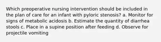 Which preoperative nursing intervention should be included in the plan of care for an infant with pyloric stenosis? a. Monitor for signs of metabolic acidosis b. Estimate the quantity of diarrhea stools c. Place in a supine position after feeding d. Observe for projectile vomiting