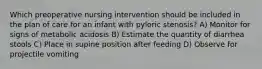 Which preoperative nursing intervention should be included in the plan of care for an infant with pyloric stenosis? A) Monitor for signs of metabolic acidosis B) Estimate the quantity of diarrhea stools C) Place in supine position after feeding D) Observe for projectile vomiting