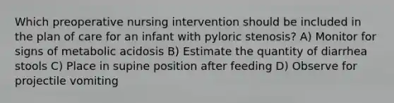 Which preoperative nursing intervention should be included in the plan of care for an infant with pyloric stenosis? A) Monitor for signs of metabolic acidosis B) Estimate the quantity of diarrhea stools C) Place in supine position after feeding D) Observe for projectile vomiting