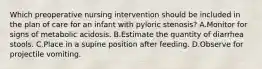 Which preoperative nursing intervention should be included in the plan of care for an infant with pyloric stenosis? A.Monitor for signs of metabolic acidosis. B.Estimate the quantity of diarrhea stools. C.Place in a supine position after feeding. D.Observe for projectile vomiting.