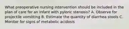 What preoperative nursing intervention should be included in the plan of care for an infant with pyloric stenosis? A. Observe for projectile vomitting B. Estimate the quantity of diarrhea stools C. Monitor for signs of metabolic acidosis