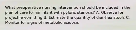 What preoperative nursing intervention should be included in the plan of care for an infant with pyloric stenosis? A. Observe for projectile vomitting B. Estimate the quantity of diarrhea stools C. Monitor for signs of metabolic acidosis