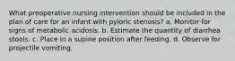 What preoperative nursing intervention should be included in the plan of care for an infant with pyloric stenosis? a. Monitor for signs of metabolic acidosis. b. Estimate the quantity of diarrhea stools. c. Place in a supine position after feeding. d. Observe for projectile vomiting.