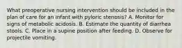 What preoperative nursing intervention should be included in the plan of care for an infant with pyloric stenosis? A. Monitor for signs of metabolic acidosis. B. Estimate the quantity of diarrhea stools. C. Place in a supine position after feeding. D. Observe for projectile vomiting.