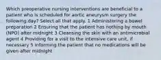 Which preoperative nursing interventions are beneficial to a patient who is scheduled for aortic aneurysm surgery the following day? Select all that apply. 1 Administering a bowel preparation 2 Ensuring that the patient has nothing by mouth (NPO) after midnight 3 Cleansing the skin with an antimicrobial agent 4 Providing for a visit to the intensive care unit, if necessary 5 Informing the patient that no medications will be given after midnight