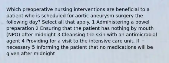 Which preoperative nursing interventions are beneficial to a patient who is scheduled for aortic aneurysm surgery the following day? Select all that apply. 1 Administering a bowel preparation 2 Ensuring that the patient has nothing by mouth (NPO) after midnight 3 Cleansing the skin with an antimicrobial agent 4 Providing for a visit to the intensive care unit, if necessary 5 Informing the patient that no medications will be given after midnight