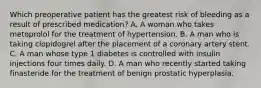 Which preoperative patient has the greatest risk of bleeding as a result of prescribed medication? A. A woman who takes metoprolol for the treatment of hypertension. B. A man who is taking clopidogrel after the placement of a coronary artery stent. C. A man whose type 1 diabetes is controlled with insulin injections four times daily. D. A man who recently started taking finasteride for the treatment of benign prostatic hyperplasia.