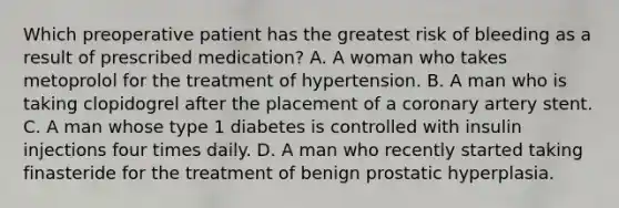 Which preoperative patient has the greatest risk of bleeding as a result of prescribed medication? A. A woman who takes metoprolol for the treatment of hypertension. B. A man who is taking clopidogrel after the placement of a coronary artery stent. C. A man whose type 1 diabetes is controlled with insulin injections four times daily. D. A man who recently started taking finasteride for the treatment of benign prostatic hyperplasia.