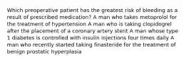 Which preoperative patient has the greatest risk of bleeding as a result of prescribed medication? A man who takes metoprolol for the treatment of hypertension A man who is taking clopidogrel after the placement of a coronary artery stent A man whose type 1 diabetes is controlled with insulin injections four times daily A man who recently started taking finasteride for the treatment of benign prostatic hyperplasia