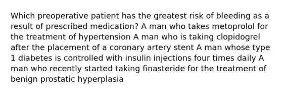 Which preoperative patient has the greatest risk of bleeding as a result of prescribed medication? A man who takes metoprolol for the treatment of hypertension A man who is taking clopidogrel after the placement of a coronary artery stent A man whose type 1 diabetes is controlled with insulin injections four times daily A man who recently started taking finasteride for the treatment of benign prostatic hyperplasia