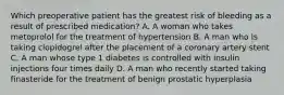 Which preoperative patient has the greatest risk of bleeding as a result of prescribed medication? A. A woman who takes metoprolol for the treatment of hypertension B. A man who is taking clopidogrel after the placement of a coronary artery stent C. A man whose type 1 diabetes is controlled with insulin injections four times daily D. A man who recently started taking finasteride for the treatment of benign prostatic hyperplasia