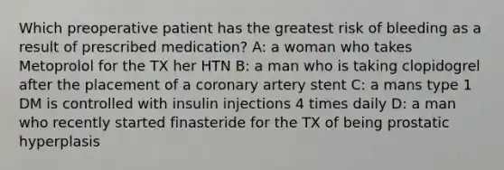 Which preoperative patient has the greatest risk of bleeding as a result of prescribed medication? A: a woman who takes Metoprolol for the TX her HTN B: a man who is taking clopidogrel after the placement of a coronary artery stent C: a mans type 1 DM is controlled with insulin injections 4 times daily D: a man who recently started finasteride for the TX of being prostatic hyperplasis