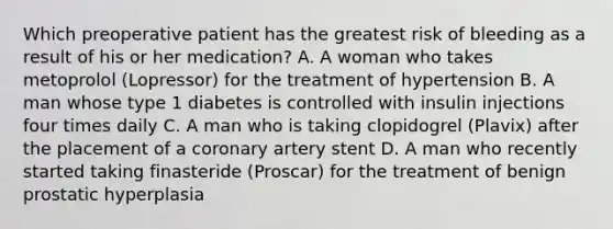 Which preoperative patient has the greatest risk of bleeding as a result of his or her medication? A. A woman who takes metoprolol (Lopressor) for the treatment of hypertension B. A man whose type 1 diabetes is controlled with insulin injections four times daily C. A man who is taking clopidogrel (Plavix) after the placement of a coronary artery stent D. A man who recently started taking finasteride (Proscar) for the treatment of benign prostatic hyperplasia