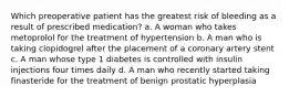 Which preoperative patient has the greatest risk of bleeding as a result of prescribed medication? a. A woman who takes metoprolol for the treatment of hypertension b. A man who is taking clopidogrel after the placement of a coronary artery stent c. A man whose type 1 diabetes is controlled with insulin injections four times daily d. A man who recently started taking finasteride for the treatment of benign prostatic hyperplasia