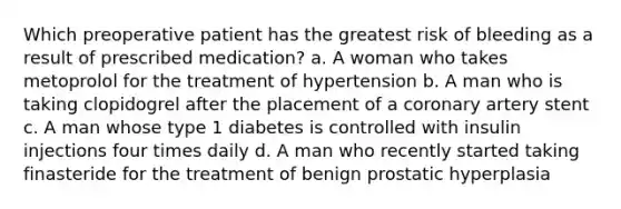 Which preoperative patient has the greatest risk of bleeding as a result of prescribed medication? a. A woman who takes metoprolol for the treatment of hypertension b. A man who is taking clopidogrel after the placement of a coronary artery stent c. A man whose type 1 diabetes is controlled with insulin injections four times daily d. A man who recently started taking finasteride for the treatment of benign prostatic hyperplasia